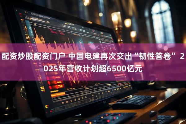 配资炒股配资门户 中国电建再次交出“韧性答卷” 2025年营收计划超6500亿元
