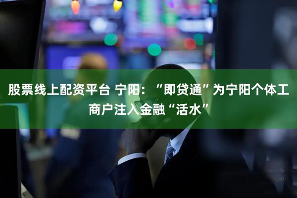 股票线上配资平台 宁阳：“即贷通”为宁阳个体工商户注入金融“活水”
