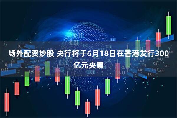 场外配资炒股 央行将于6月18日在香港发行300亿元央票
