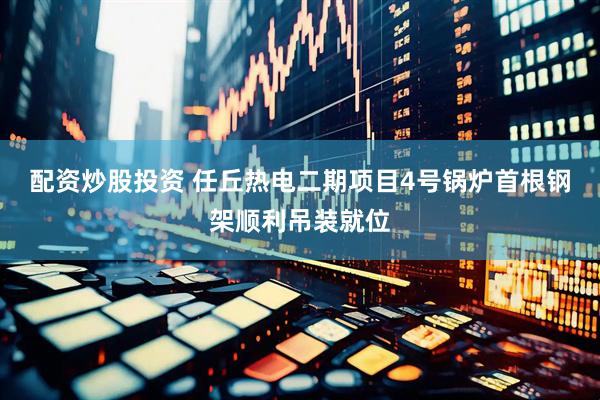 配资炒股投资 任丘热电二期项目4号锅炉首根钢架顺利吊装就位