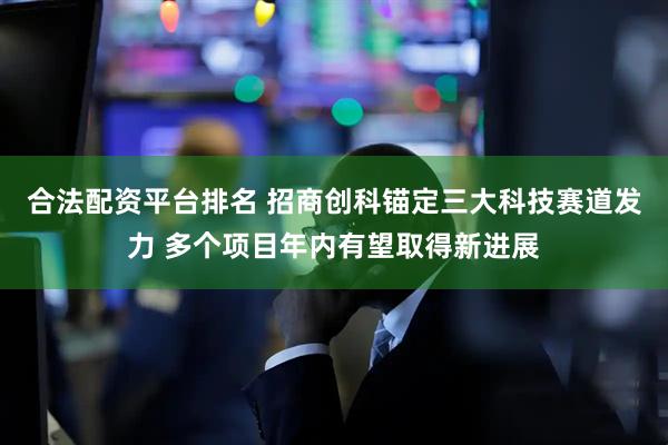 合法配资平台排名 招商创科锚定三大科技赛道发力 多个项目年内有望取得新进展