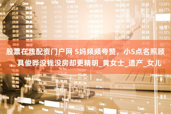 股票在线配资门户网 S妈频频夸赞，小S点名照顾，具俊晔没钱没房却更精明_黄女士_遗产_女儿