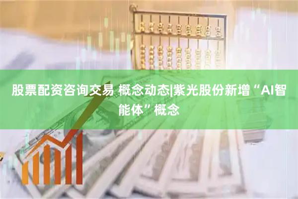 股票配资咨询交易 概念动态|紫光股份新增“AI智能体”概念