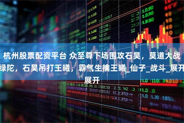 杭州股票配资平台 众至尊下场围攻石昊，莫道大战绿陀，石昊吊打王曦，霸气生擒王曦_仙子_战斗_展开
