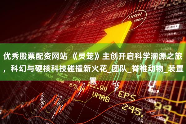 优秀股票配资网站 《灵笼》主创开启科学溯源之旅，科幻与硬核科技碰撞新火花_团队_脊椎动物_装置