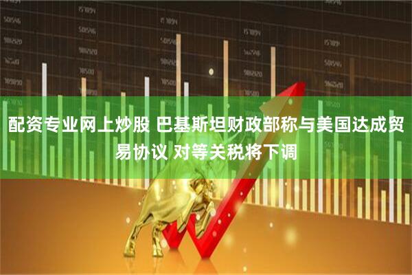 配资专业网上炒股 巴基斯坦财政部称与美国达成贸易协议 对等关税将下调