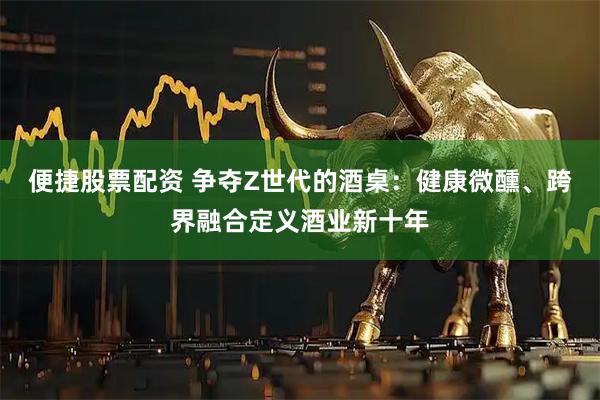 便捷股票配资 争夺Z世代的酒桌：健康微醺、跨界融合定义酒业新十年