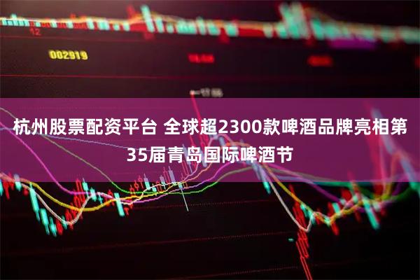 杭州股票配资平台 全球超2300款啤酒品牌亮相第35届青岛国际啤酒节