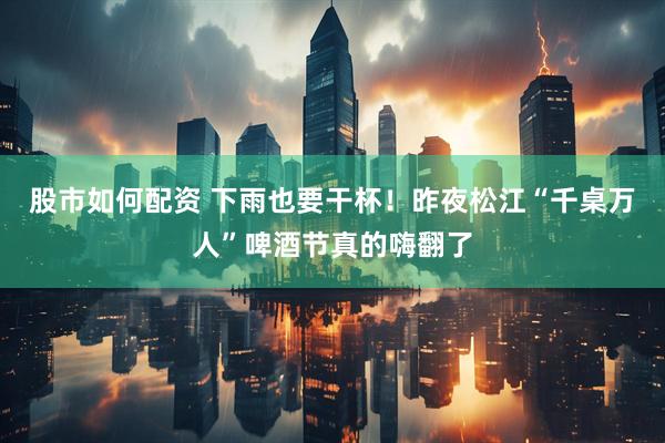 股市如何配资 下雨也要干杯！昨夜松江“千桌万人”啤酒节真的嗨翻了