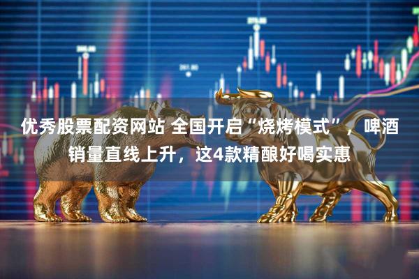 优秀股票配资网站 全国开启“烧烤模式”，啤酒销量直线上升，这4款精酿好喝实惠