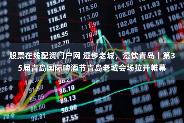 股票在线配资门户网 漫步老城，漫饮青岛丨第35届青岛国际啤酒节青岛老城会场拉开帷幕