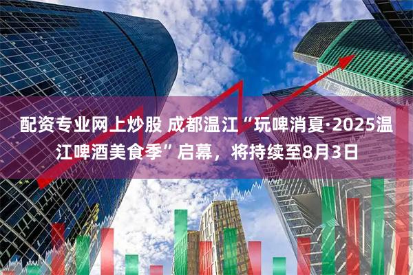 配资专业网上炒股 成都温江“玩啤消夏·2025温江啤酒美食季”启幕，将持续至8月3日