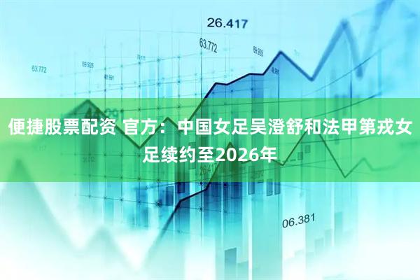 便捷股票配资 官方：中国女足吴澄舒和法甲第戎女足续约至2026年