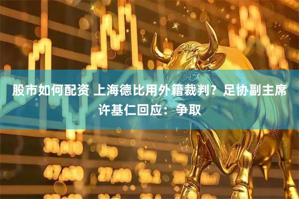 股市如何配资 上海德比用外籍裁判？足协副主席许基仁回应：争取