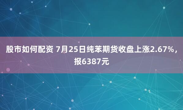 股市如何配资 7月25日纯苯期货收盘上涨2.67%，报6387元