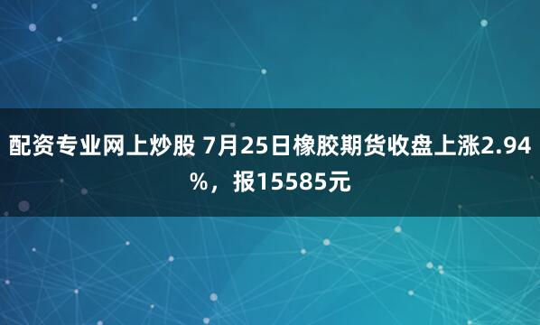 配资专业网上炒股 7月25日橡胶期货收盘上涨2.94%，报15585元