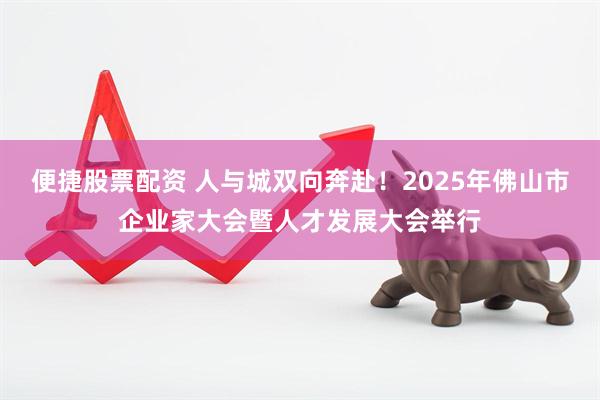 便捷股票配资 人与城双向奔赴!2025年佛山市企业家大会暨人才发展大会举行
